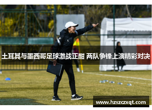 土耳其与墨西哥足球激战正酣 两队争锋上演精彩对决