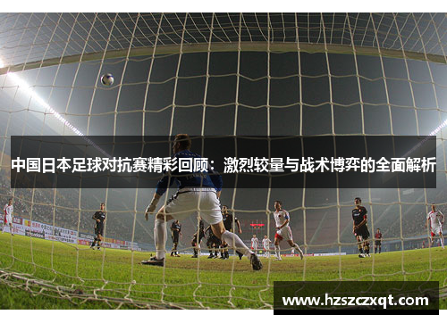 中国日本足球对抗赛精彩回顾：激烈较量与战术博弈的全面解析