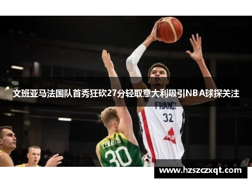 文班亚马法国队首秀狂砍27分轻取意大利吸引NBA球探关注